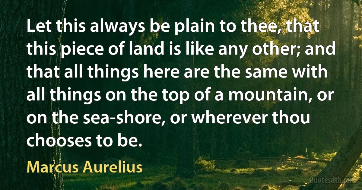 Let this always be plain to thee, that this piece of land is like any other; and that all things here are the same with all things on the top of a mountain, or on the sea-shore, or wherever thou chooses to be. (Marcus Aurelius)