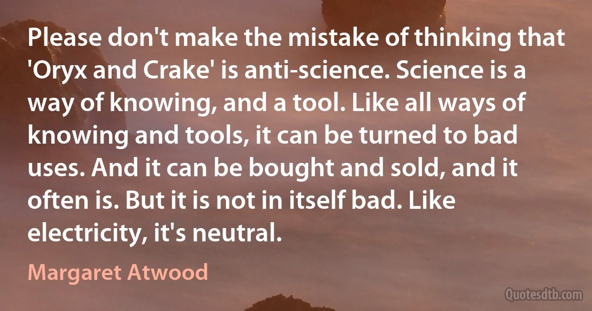 Please don't make the mistake of thinking that 'Oryx and Crake' is anti-science. Science is a way of knowing, and a tool. Like all ways of knowing and tools, it can be turned to bad uses. And it can be bought and sold, and it often is. But it is not in itself bad. Like electricity, it's neutral. (Margaret Atwood)