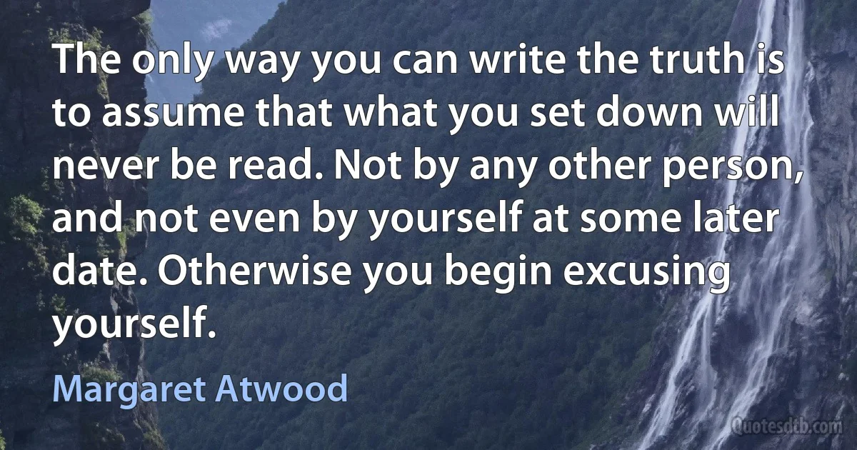 The only way you can write the truth is to assume that what you set down will never be read. Not by any other person, and not even by yourself at some later date. Otherwise you begin excusing yourself. (Margaret Atwood)