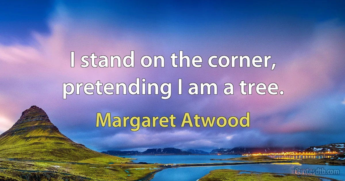 I stand on the corner, pretending I am a tree. (Margaret Atwood)