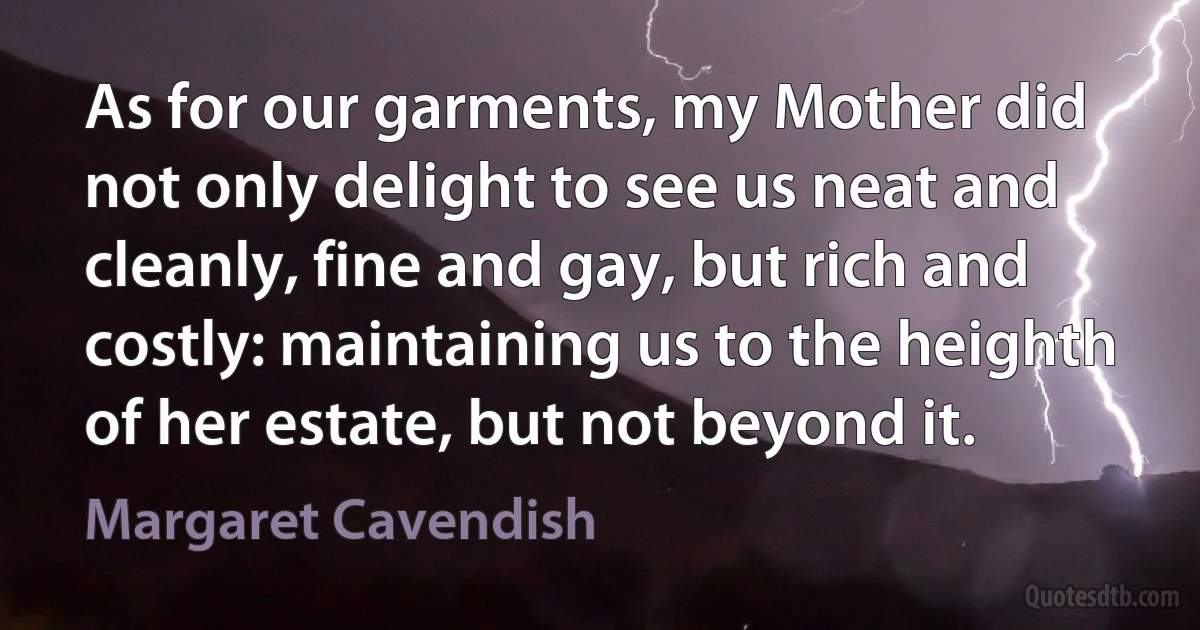 As for our garments, my Mother did not only delight to see us neat and cleanly, fine and gay, but rich and costly: maintaining us to the heighth of her estate, but not beyond it. (Margaret Cavendish)