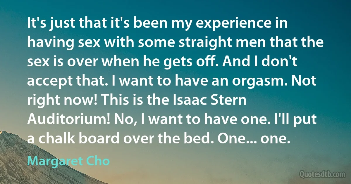 It's just that it's been my experience in having sex with some straight men that the sex is over when he gets off. And I don't accept that. I want to have an orgasm. Not right now! This is the Isaac Stern Auditorium! No, I want to have one. I'll put a chalk board over the bed. One... one. (Margaret Cho)