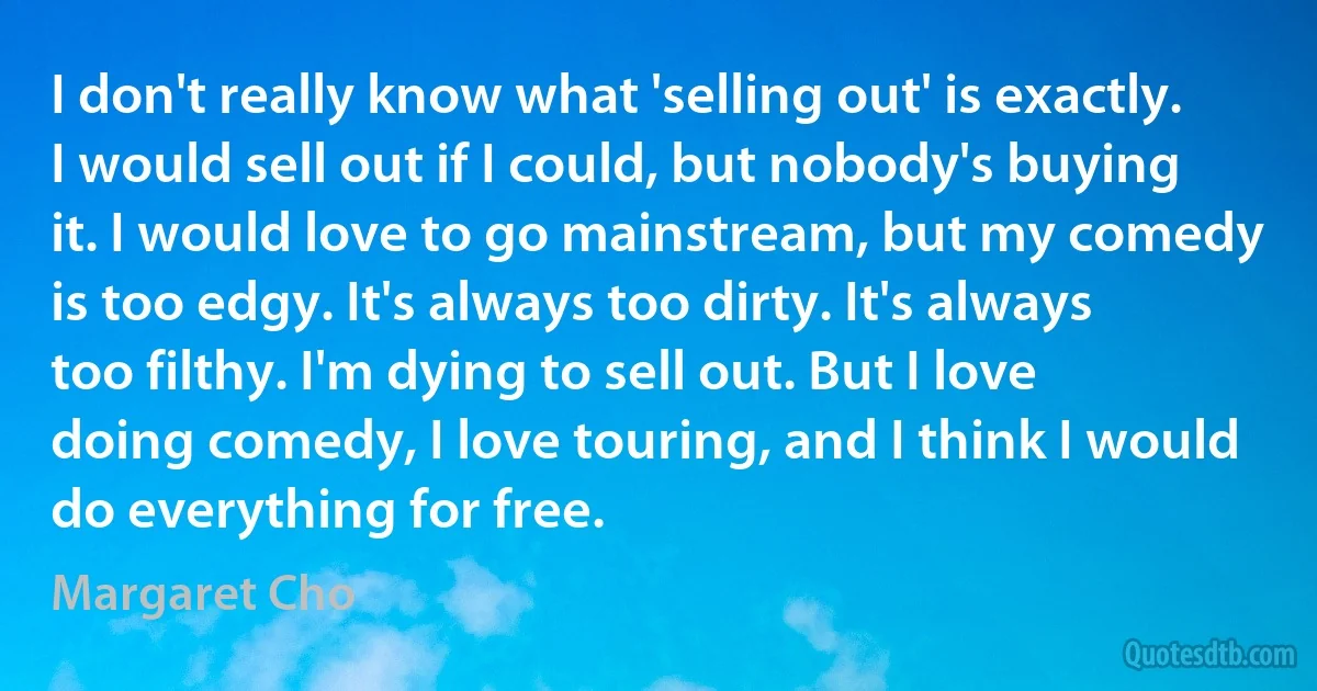 I don't really know what 'selling out' is exactly. I would sell out if I could, but nobody's buying it. I would love to go mainstream, but my comedy is too edgy. It's always too dirty. It's always too filthy. I'm dying to sell out. But I love doing comedy, I love touring, and I think I would do everything for free. (Margaret Cho)