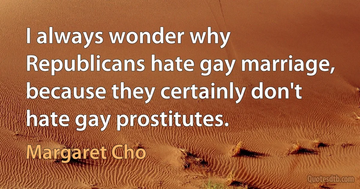 I always wonder why Republicans hate gay marriage, because they certainly don't hate gay prostitutes. (Margaret Cho)