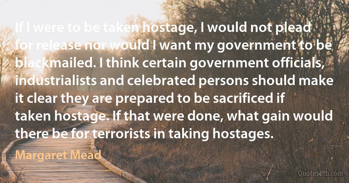 If I were to be taken hostage, I would not plead for release nor would I want my government to be blackmailed. I think certain government officials, industrialists and celebrated persons should make it clear they are prepared to be sacrificed if taken hostage. If that were done, what gain would there be for terrorists in taking hostages. (Margaret Mead)