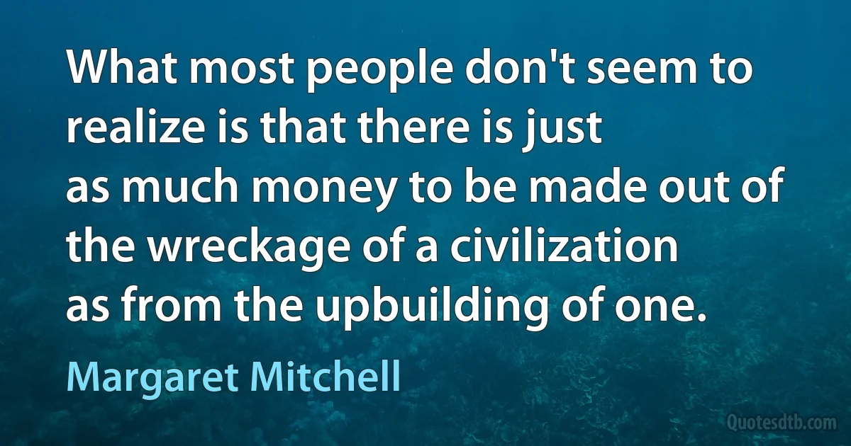 What most people don't seem to realize is that there is just as much money to be made out of the wreckage of a civilization as from the upbuilding of one. (Margaret Mitchell)