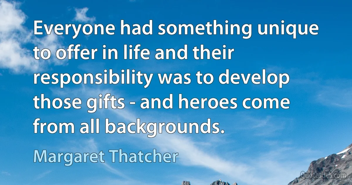 Everyone had something unique to offer in life and their responsibility was to develop those gifts - and heroes come from all backgrounds. (Margaret Thatcher)