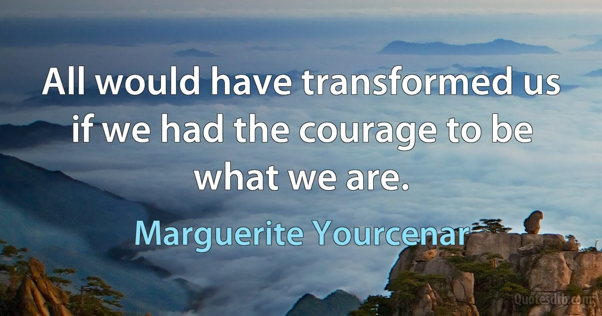 All would have transformed us if we had the courage to be what we are. (Marguerite Yourcenar)