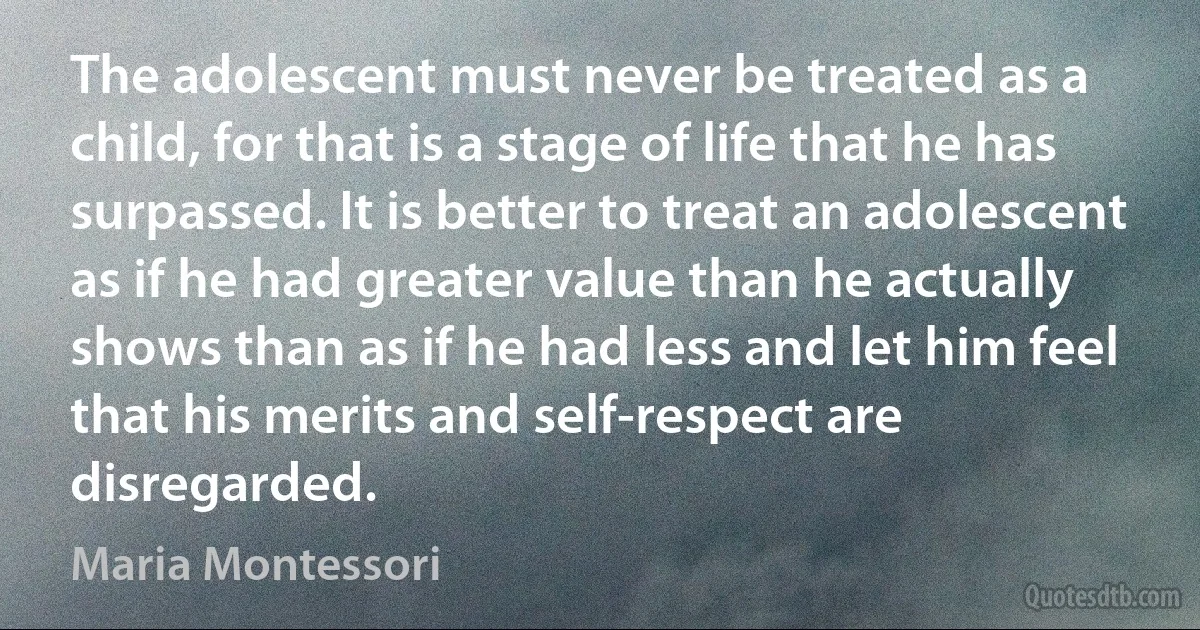 The adolescent must never be treated as a child, for that is a stage of life that he has surpassed. It is better to treat an adolescent as if he had greater value than he actually shows than as if he had less and let him feel that his merits and self-respect are disregarded. (Maria Montessori)