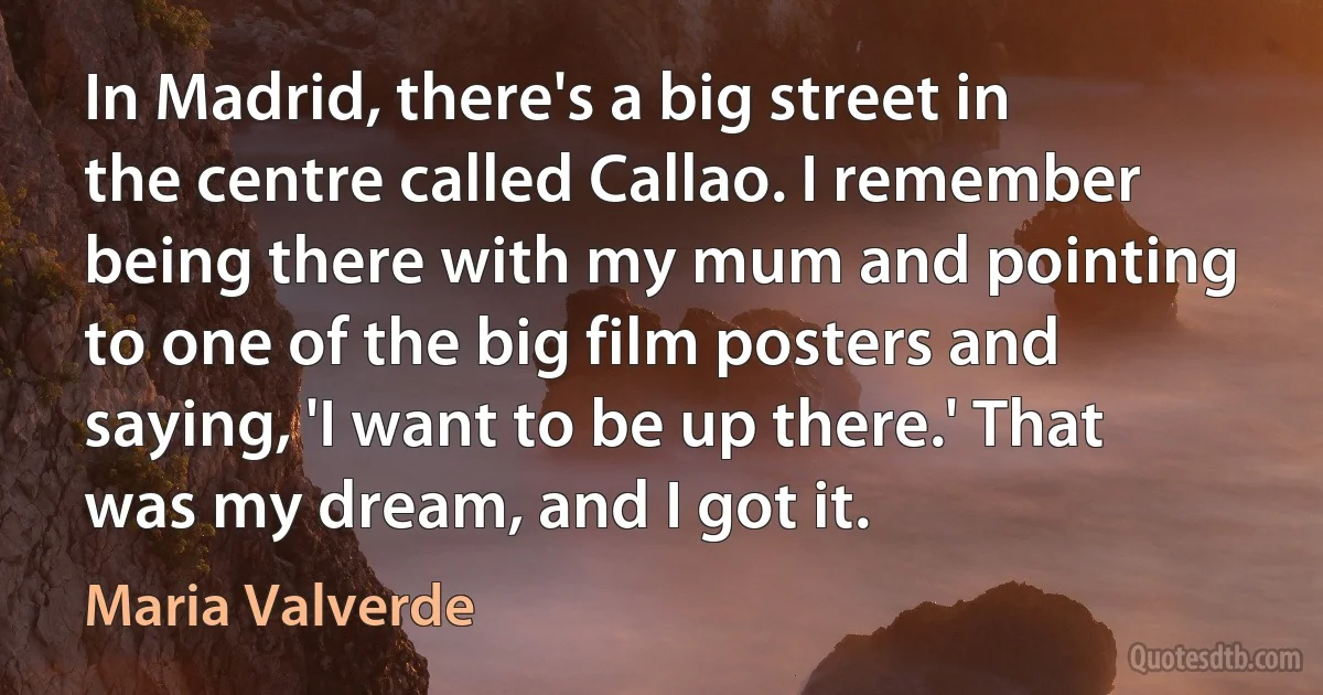 In Madrid, there's a big street in the centre called Callao. I remember being there with my mum and pointing to one of the big film posters and saying, 'I want to be up there.' That was my dream, and I got it. (Maria Valverde)