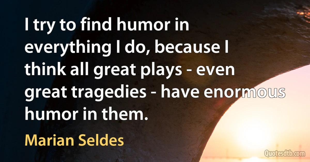 I try to find humor in everything I do, because I think all great plays - even great tragedies - have enormous humor in them. (Marian Seldes)