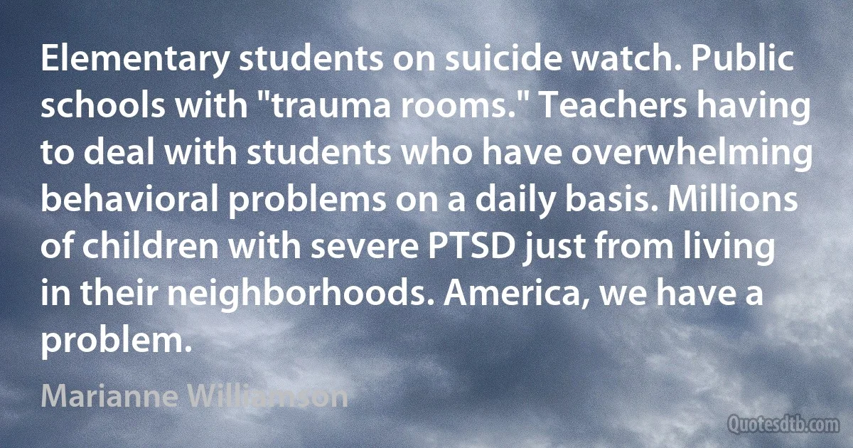 Elementary students on suicide watch. Public schools with "trauma rooms." Teachers having to deal with students who have overwhelming behavioral problems on a daily basis. Millions of children with severe PTSD just from living in their neighborhoods. America, we have a problem. (Marianne Williamson)