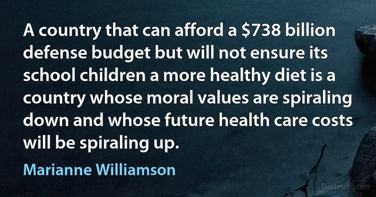 A country that can afford a $738 billion defense budget but will not ensure its school children a more healthy diet is a country whose moral values are spiraling down and whose future health care costs will be spiraling up. (Marianne Williamson)