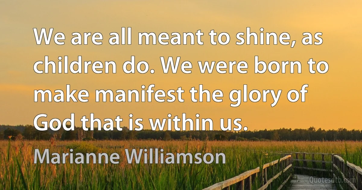 We are all meant to shine, as children do. We were born to make manifest the glory of God that is within us. (Marianne Williamson)