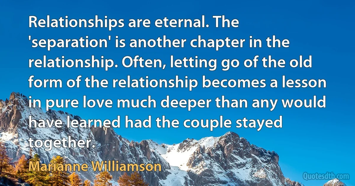 Relationships are eternal. The 'separation' is another chapter in the relationship. Often, letting go of the old form of the relationship becomes a lesson in pure love much deeper than any would have learned had the couple stayed together. (Marianne Williamson)