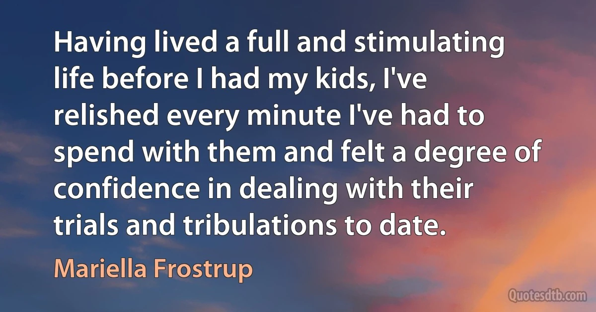 Having lived a full and stimulating life before I had my kids, I've relished every minute I've had to spend with them and felt a degree of confidence in dealing with their trials and tribulations to date. (Mariella Frostrup)