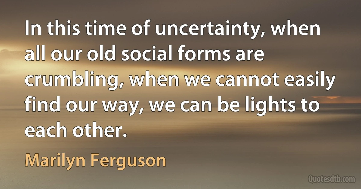 In this time of uncertainty, when all our old social forms are crumbling, when we cannot easily find our way, we can be lights to each other. (Marilyn Ferguson)