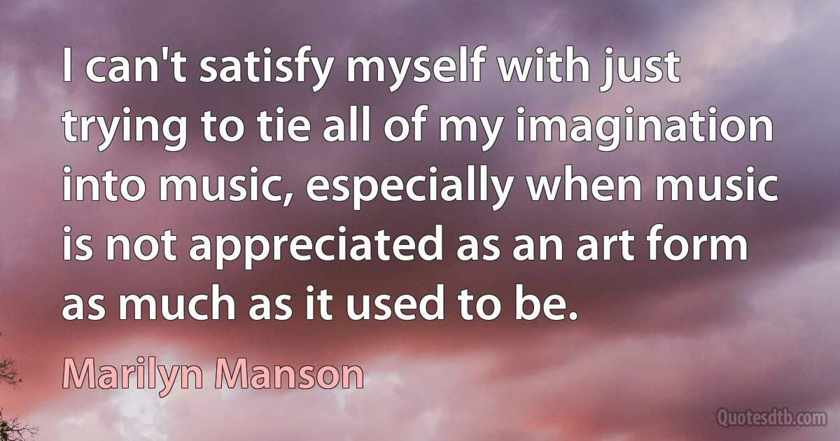 I can't satisfy myself with just trying to tie all of my imagination into music, especially when music is not appreciated as an art form as much as it used to be. (Marilyn Manson)