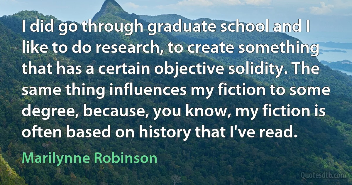 I did go through graduate school and I like to do research, to create something that has a certain objective solidity. The same thing influences my fiction to some degree, because, you know, my fiction is often based on history that I've read. (Marilynne Robinson)