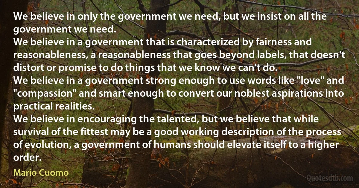 We believe in only the government we need, but we insist on all the government we need.
We believe in a government that is characterized by fairness and reasonableness, a reasonableness that goes beyond labels, that doesn't distort or promise to do things that we know we can't do.
We believe in a government strong enough to use words like "love" and "compassion" and smart enough to convert our noblest aspirations into practical realities.
We believe in encouraging the talented, but we believe that while survival of the fittest may be a good working description of the process of evolution, a government of humans should elevate itself to a higher order. (Mario Cuomo)