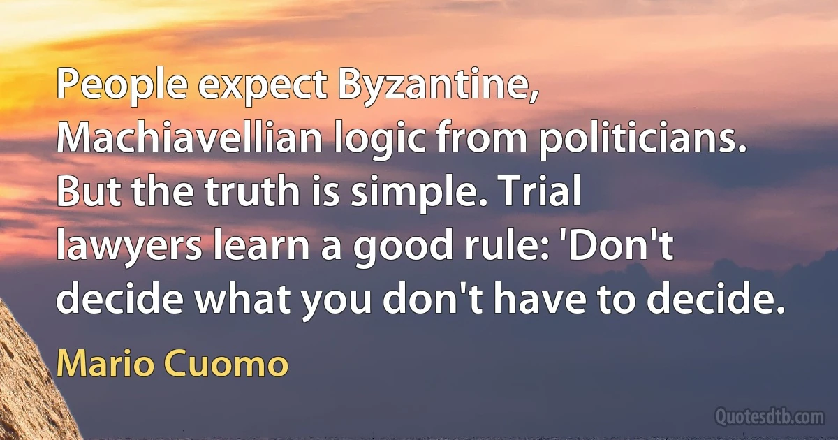 People expect Byzantine, Machiavellian logic from politicians. But the truth is simple. Trial lawyers learn a good rule: 'Don't decide what you don't have to decide. (Mario Cuomo)