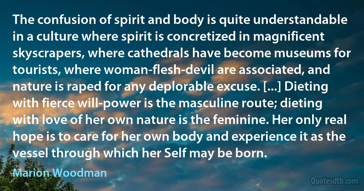 The confusion of spirit and body is quite understandable in a culture where spirit is concretized in magnificent skyscrapers, where cathedrals have become museums for tourists, where woman-flesh-devil are associated, and nature is raped for any deplorable excuse. [...] Dieting with fierce will-power is the masculine route; dieting with love of her own nature is the feminine. Her only real hope is to care for her own body and experience it as the vessel through which her Self may be born. (Marion Woodman)