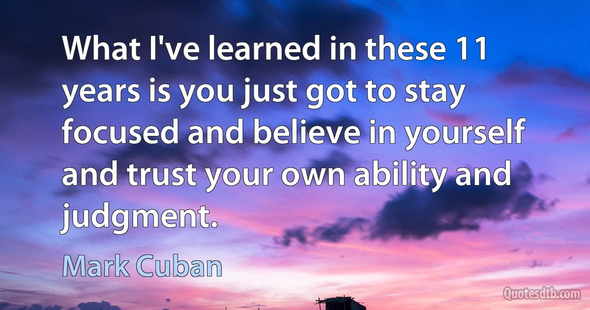 What I've learned in these 11 years is you just got to stay focused and believe in yourself and trust your own ability and judgment. (Mark Cuban)