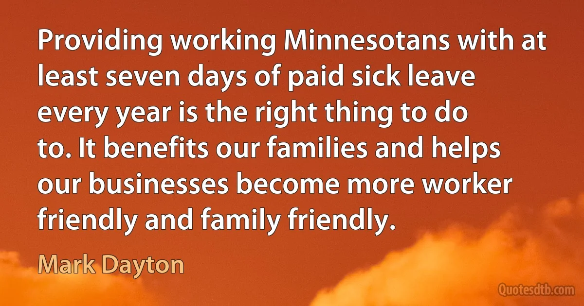 Providing working Minnesotans with at least seven days of paid sick leave every year is the right thing to do to. It benefits our families and helps our businesses become more worker friendly and family friendly. (Mark Dayton)