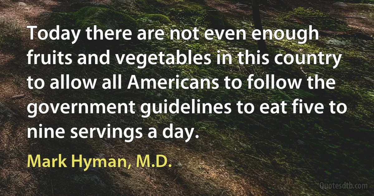 Today there are not even enough fruits and vegetables in this country to allow all Americans to follow the government guidelines to eat five to nine servings a day. (Mark Hyman, M.D.)