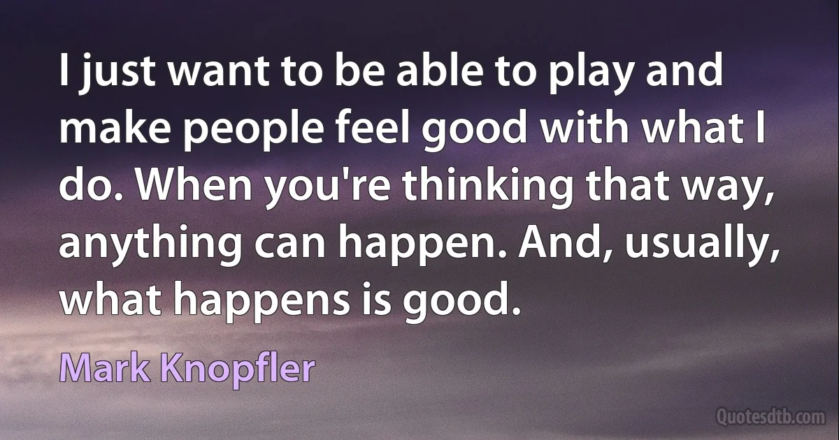 I just want to be able to play and make people feel good with what I do. When you're thinking that way, anything can happen. And, usually, what happens is good. (Mark Knopfler)