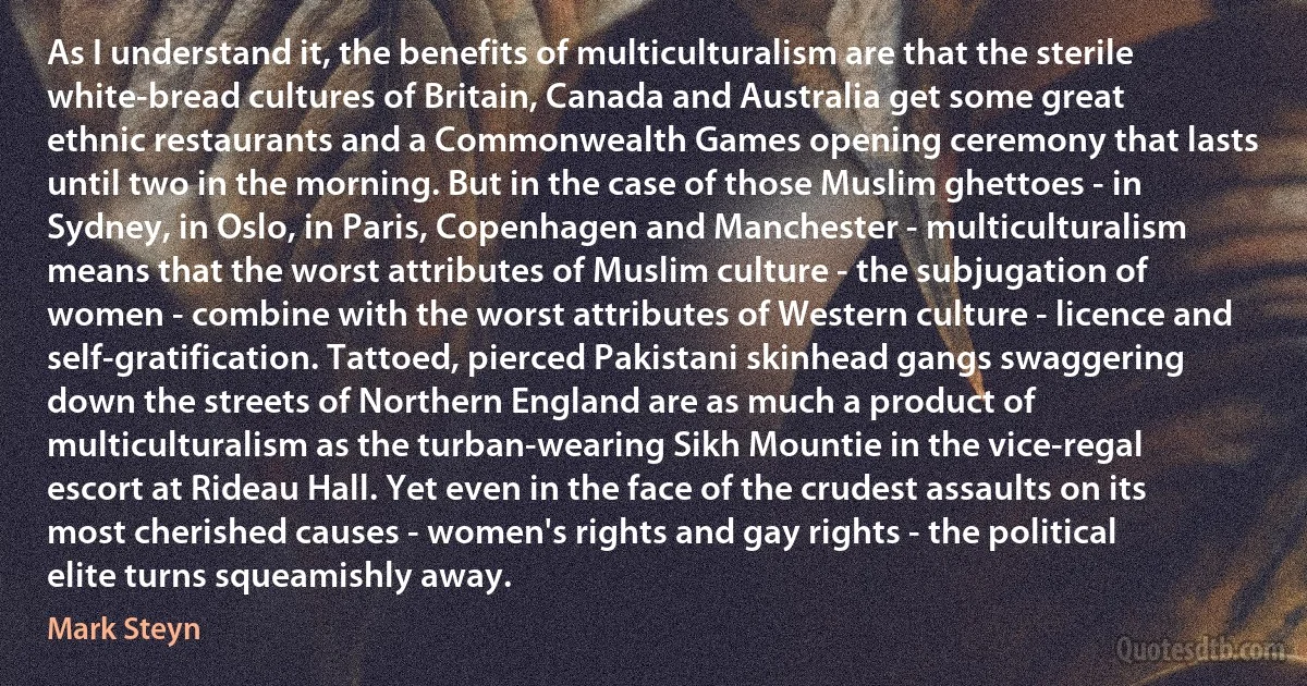 As I understand it, the benefits of multiculturalism are that the sterile white-bread cultures of Britain, Canada and Australia get some great ethnic restaurants and a Commonwealth Games opening ceremony that lasts until two in the morning. But in the case of those Muslim ghettoes - in Sydney, in Oslo, in Paris, Copenhagen and Manchester - multiculturalism means that the worst attributes of Muslim culture - the subjugation of women - combine with the worst attributes of Western culture - licence and self-gratification. Tattoed, pierced Pakistani skinhead gangs swaggering down the streets of Northern England are as much a product of multiculturalism as the turban-wearing Sikh Mountie in the vice-regal escort at Rideau Hall. Yet even in the face of the crudest assaults on its most cherished causes - women's rights and gay rights - the political elite turns squeamishly away. (Mark Steyn)