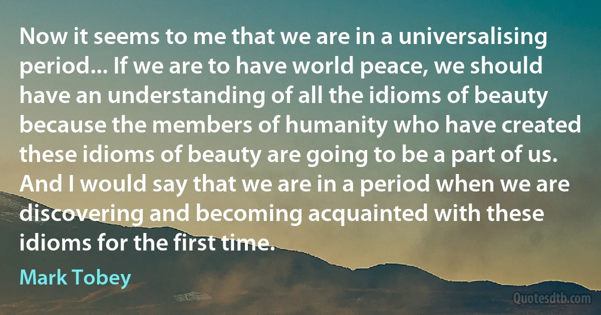 Now it seems to me that we are in a universalising period... If we are to have world peace, we should have an understanding of all the idioms of beauty because the members of humanity who have created these idioms of beauty are going to be a part of us. And I would say that we are in a period when we are discovering and becoming acquainted with these idioms for the first time. (Mark Tobey)