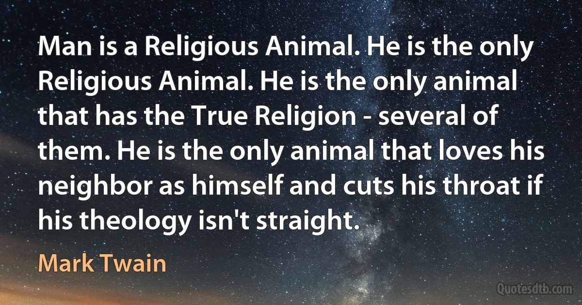 Man is a Religious Animal. He is the only Religious Animal. He is the only animal that has the True Religion - several of them. He is the only animal that loves his neighbor as himself and cuts his throat if his theology isn't straight. (Mark Twain)