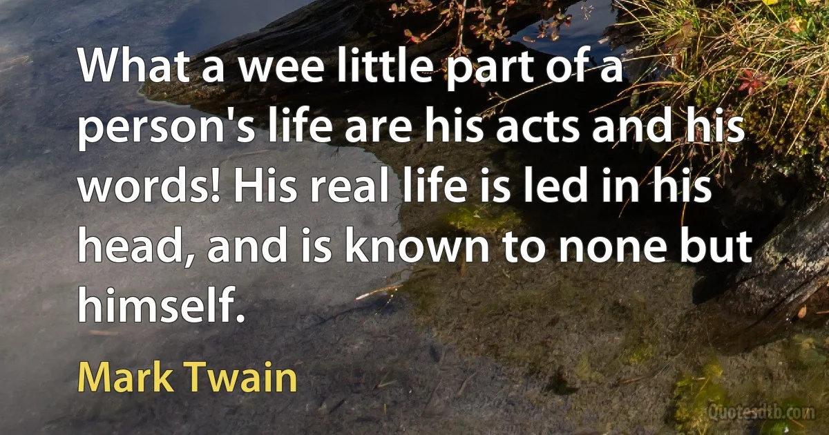 What a wee little part of a person's life are his acts and his words! His real life is led in his head, and is known to none but himself. (Mark Twain)