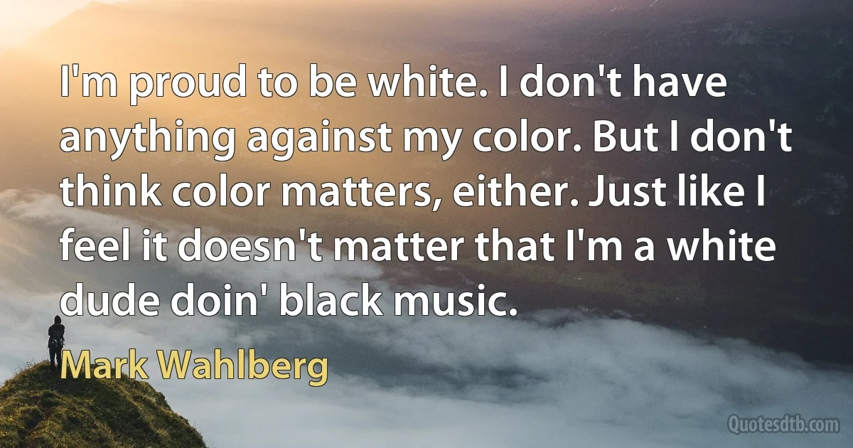 I'm proud to be white. I don't have anything against my color. But I don't think color matters, either. Just like I feel it doesn't matter that I'm a white dude doin' black music. (Mark Wahlberg)