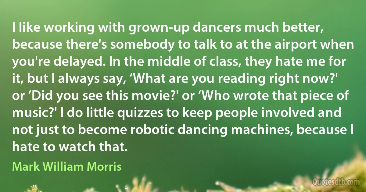 I like working with grown-up dancers much better, because there's somebody to talk to at the airport when you're delayed. In the middle of class, they hate me for it, but I always say, ‘What are you reading right now?' or ‘Did you see this movie?' or ‘Who wrote that piece of music?' I do little quizzes to keep people involved and not just to become robotic dancing machines, because I hate to watch that. (Mark William Morris)