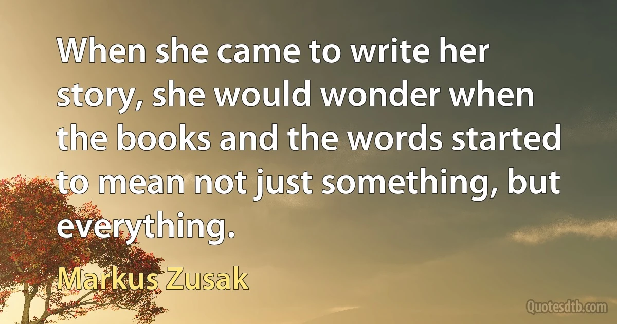 When she came to write her story, she would wonder when the books and the words started to mean not just something, but everything. (Markus Zusak)