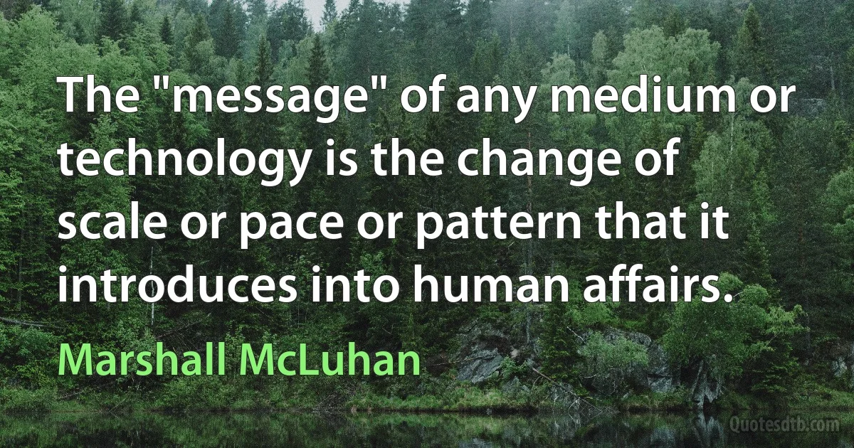 The "message" of any medium or technology is the change of scale or pace or pattern that it introduces into human affairs. (Marshall McLuhan)