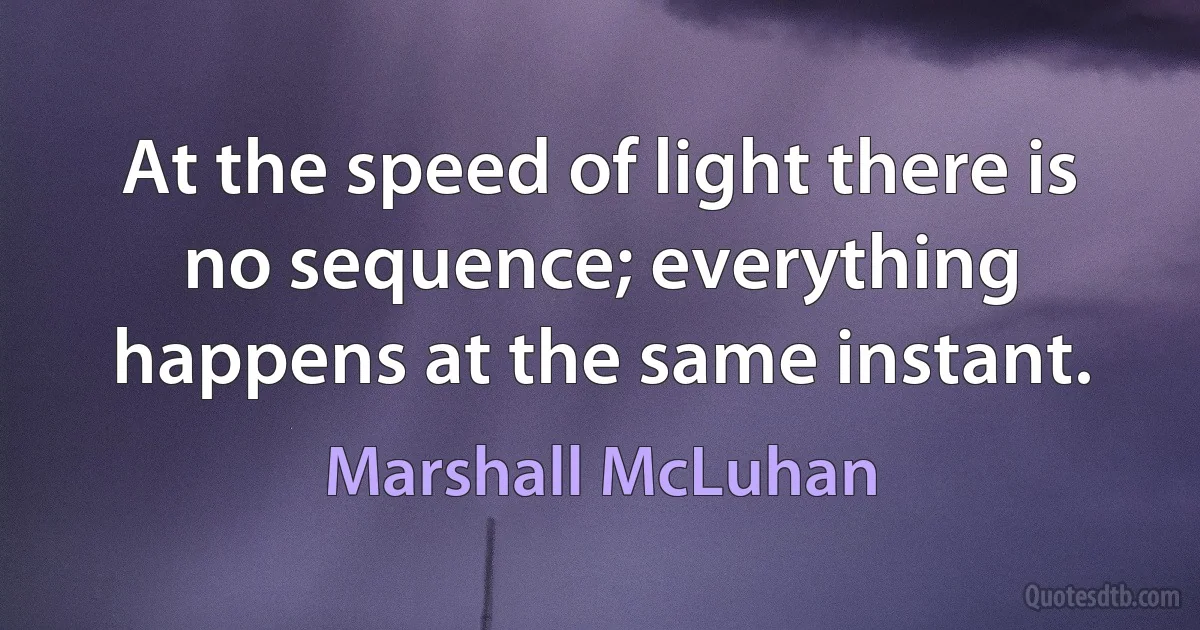 At the speed of light there is no sequence; everything happens at the same instant. (Marshall McLuhan)