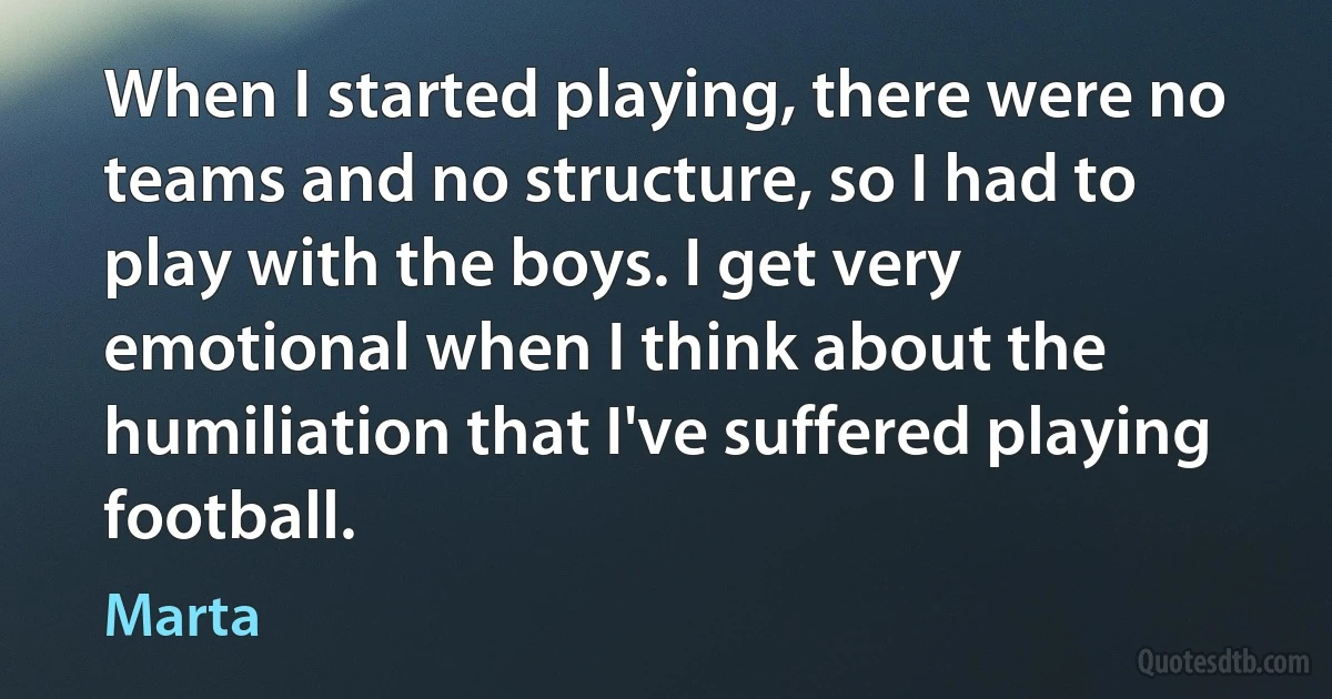 When I started playing, there were no teams and no structure, so I had to play with the boys. I get very emotional when I think about the humiliation that I've suffered playing football. (Marta)