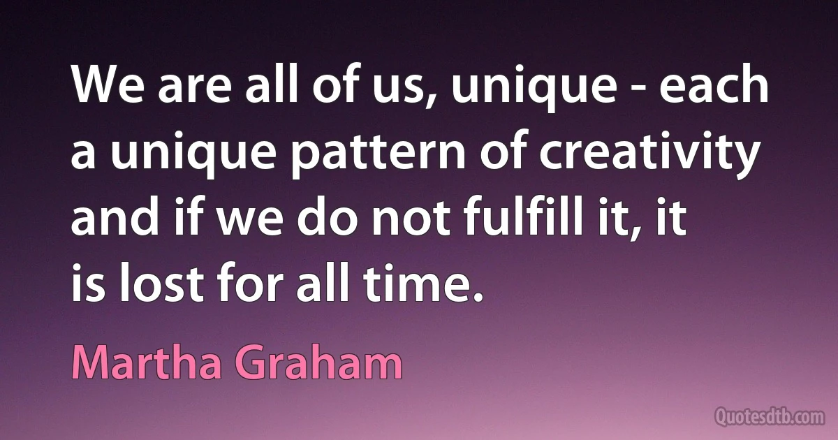 We are all of us, unique - each a unique pattern of creativity and if we do not fulfill it, it is lost for all time. (Martha Graham)