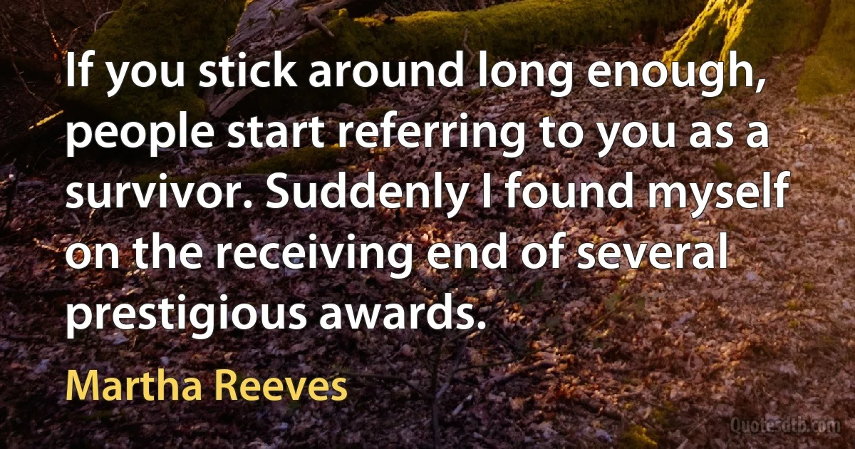 If you stick around long enough, people start referring to you as a survivor. Suddenly I found myself on the receiving end of several prestigious awards. (Martha Reeves)