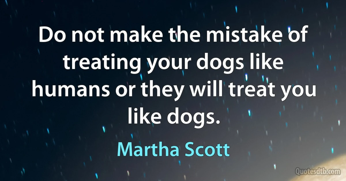 Do not make the mistake of treating your dogs like humans or they will treat you like dogs. (Martha Scott)