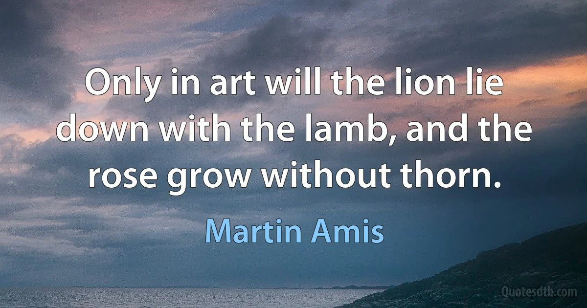 Only in art will the lion lie down with the lamb, and the rose grow without thorn. (Martin Amis)