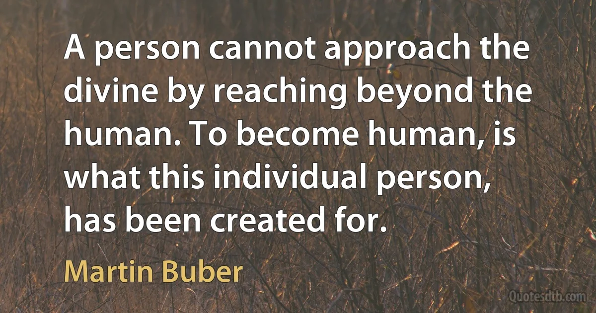 A person cannot approach the divine by reaching beyond the human. To become human, is what this individual person, has been created for. (Martin Buber)