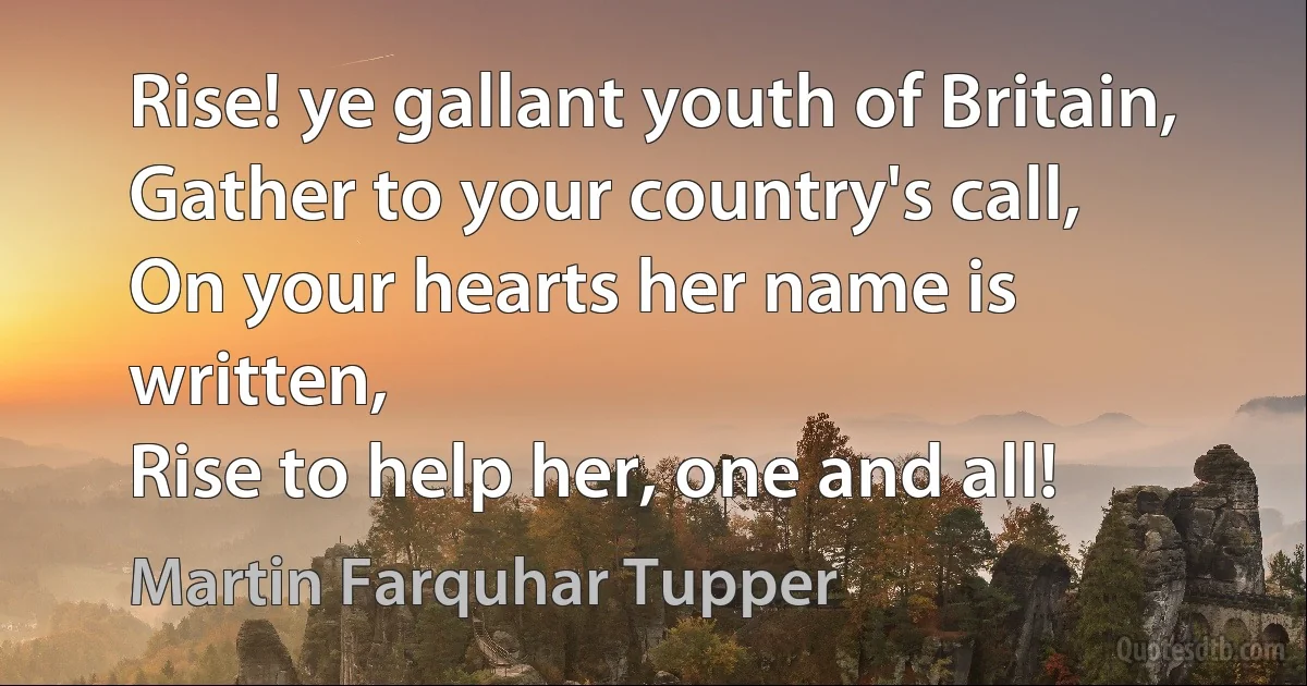 Rise! ye gallant youth of Britain,
Gather to your country's call,
On your hearts her name is written,
Rise to help her, one and all! (Martin Farquhar Tupper)