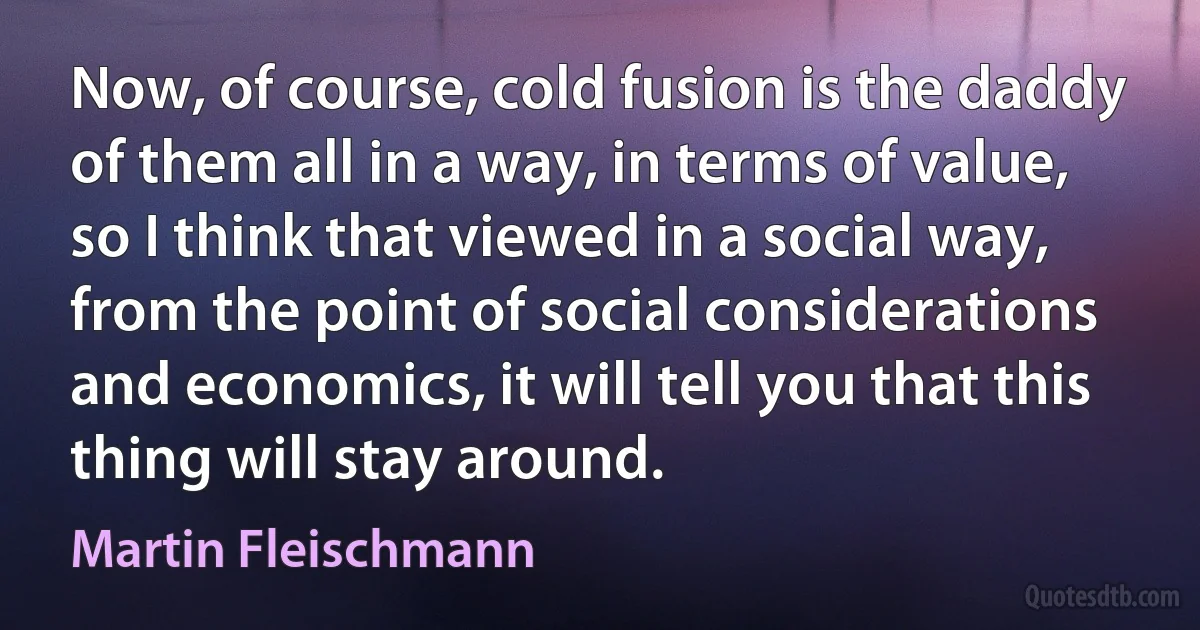 Now, of course, cold fusion is the daddy of them all in a way, in terms of value, so I think that viewed in a social way, from the point of social considerations and economics, it will tell you that this thing will stay around. (Martin Fleischmann)