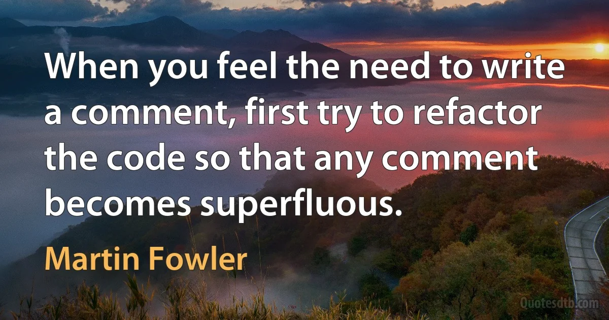 When you feel the need to write a comment, first try to refactor the code so that any comment becomes superfluous. (Martin Fowler)