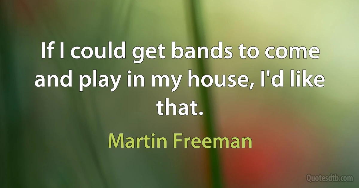 If I could get bands to come and play in my house, I'd like that. (Martin Freeman)