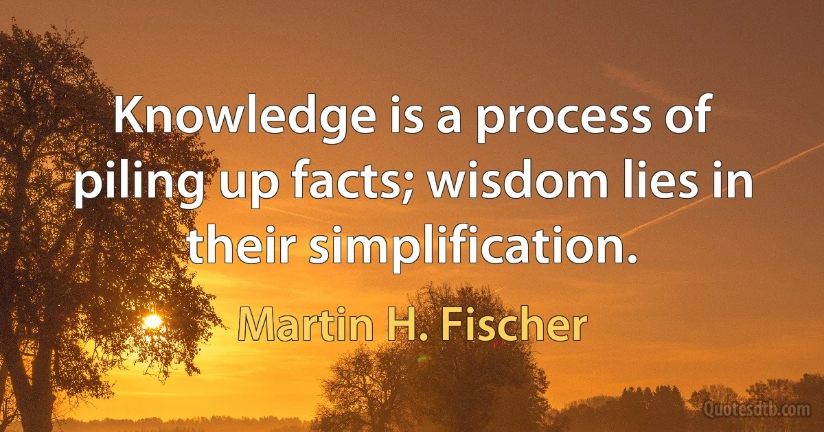 Knowledge is a process of piling up facts; wisdom lies in their simplification. (Martin H. Fischer)